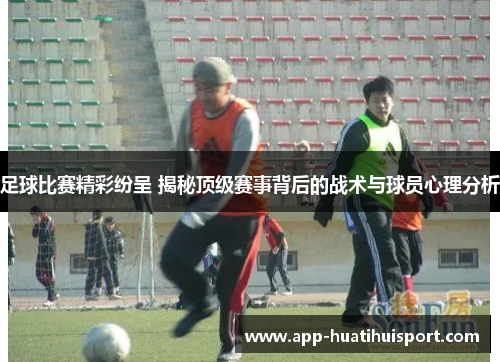 足球比赛精彩纷呈 揭秘顶级赛事背后的战术与球员心理分析